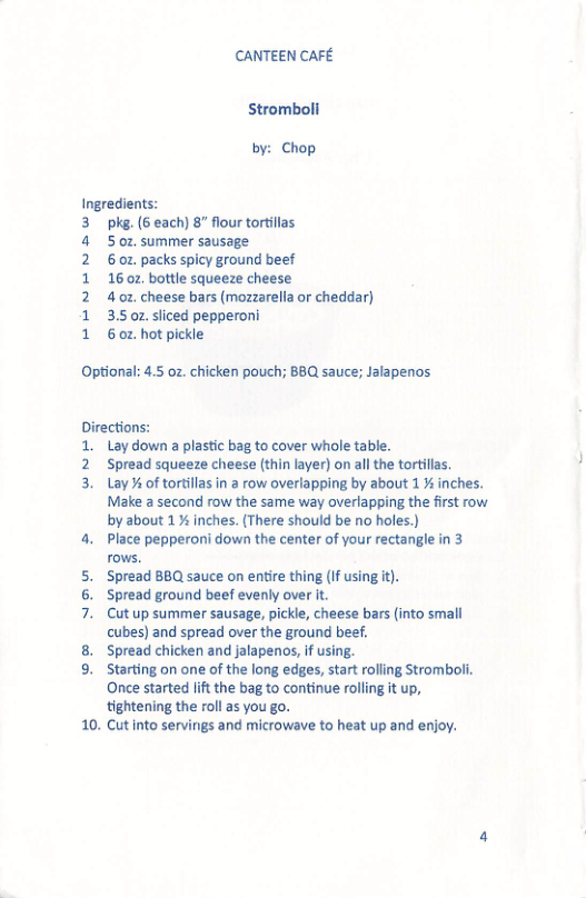 CANTEEN CAFE Stromboli by: Chop. ingredients: k. (6 each) 8” flour tortillas 5 0z, summer sausage. 6 0z. packs spicy ground beef 16 02, bottle squeeze cheese 4.0z, cheese bars (mozzarella or cheddar) 3.5 oz sliced pepperoni 60z, hot pickle Optional: 4.5 oz. chicken pouch; BBQ sauce; Jalapenos Directions: 1. Lay down a plastic bag to cover whole table. 2 Spread squeeze cheese (thin layer) on all the tortillas, 3. Lay % of tortillas in a row overlapping by about 1% inches. Make a second row the same way overlapping the first row by about 1% inches. (There should be no holes.) 4. Place pepperoni down the center of your rectangle in 3 rows. 5. Spread BBQ sauce on entire thing (If 6. Spread ground beef evenly over it. 7. Cutup summer sausage, pickle, cheese bars (into small cubes) and spread over the ground beef. 8. Spread chicken and jalapenos, if using. 9. Starting on one of the long edges, start rolling Stromboli. Once started lift the bag to continue rolling it up, tightening the roll as you go. 10. Cutinto servings and microwave to heat up and enjoy. git).